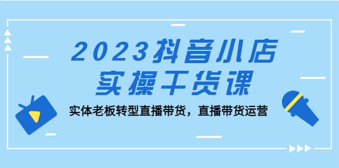 2023抖音小店实操干货课：实体老板转型直播带货，直播带货运营