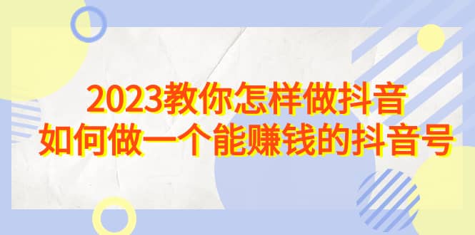 2023教你怎样做抖音，如何做一个能赚钱的抖音号（22节课）