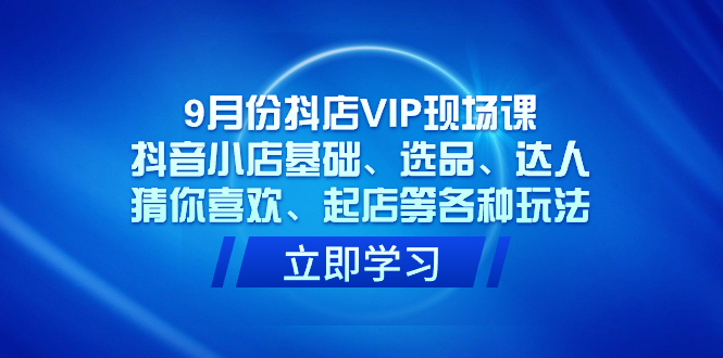 9月份抖店VIP现场课，抖音小店基础、选品、达人、猜你喜欢、起店等各种玩法